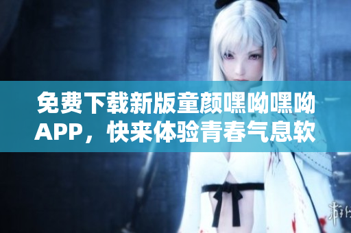 免費(fèi)下載新版童顏嘿呦嘿呦APP，快來體驗(yàn)青春氣息軟件！