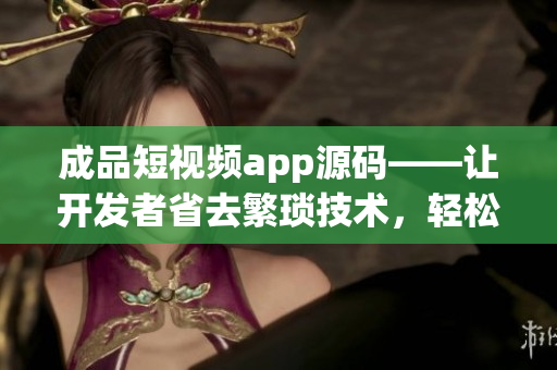 成品短視頻app源碼——讓開發(fā)者省去繁瑣技術(shù)，輕松構(gòu)建優(yōu)質(zhì)短視頻應(yīng)用的利器