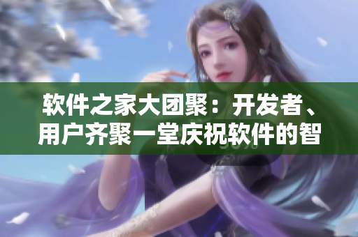 軟件之家大團(tuán)聚：開發(fā)者、用戶齊聚一堂慶祝軟件的智能升級