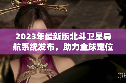 2023年最新版北斗衛(wèi)星導(dǎo)航系統(tǒng)發(fā)布，助力全球定位導(dǎo)航領(lǐng)域發(fā)展
