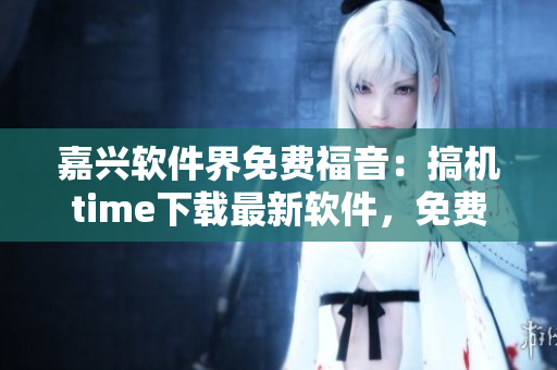 嘉興軟件界免費福音：搞機time下載最新軟件，免費享用！