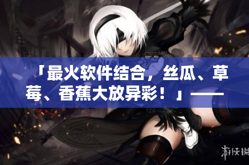 「最火軟件結(jié)合，絲瓜、草莓、香蕉大放異彩！」——軟件編輯的探索與分享