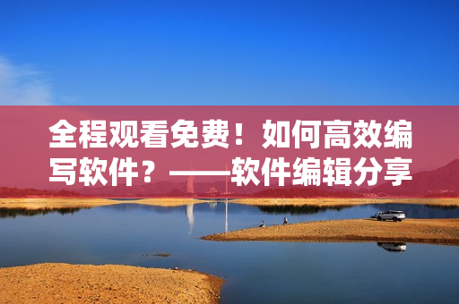 全程觀看免費！如何高效編寫軟件？——軟件編輯分享最實用技巧