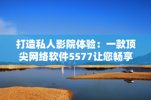 打造私人影院體驗(yàn)：一款頂尖網(wǎng)絡(luò)軟件5577讓您暢享高清影音
