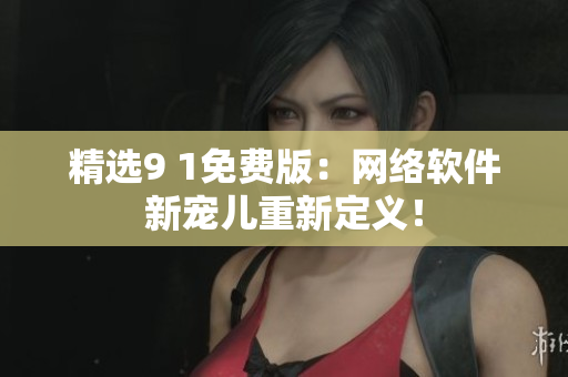 精選9 1免費版：網絡軟件新寵兒重新定義！