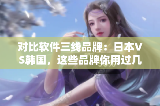 對比軟件三線品牌：日本VS韓國，這些品牌你用過幾個？