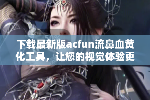 下載最新版acfun流鼻血黃化工具，讓您的視覺體驗(yàn)更上一層樓！