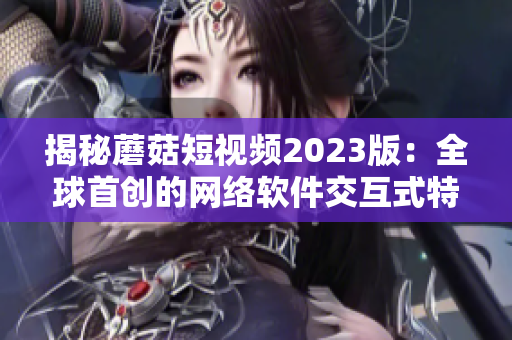 揭秘蘑菇短視頻2023版：全球首創(chuàng)的網(wǎng)絡軟件交互式特色功能