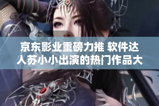 京東影業(yè)重磅力推 軟件達(dá)人蘇小小出演的熱門作品大盤點(diǎn)