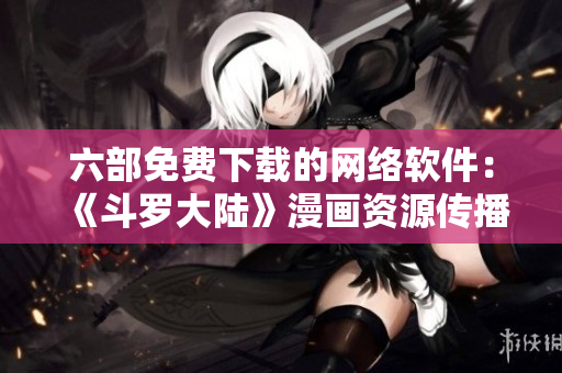 六部免費(fèi)下載的網(wǎng)絡(luò)軟件：《斗羅大陸》漫畫資源傳播平臺