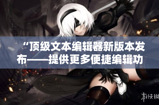“頂級文本編輯器新版本發(fā)布——提供更多便捷編輯功能”