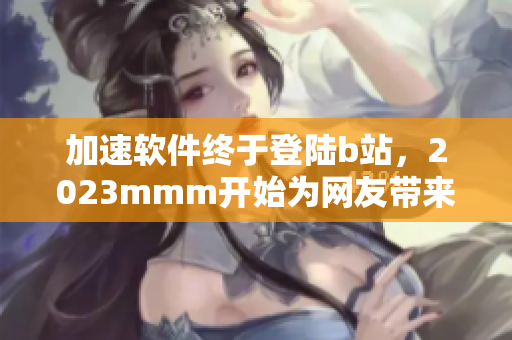 加速軟件終于登陸b站，2023mmm開始為網(wǎng)友帶來更暢快的網(wǎng)絡(luò)體驗(yàn)！