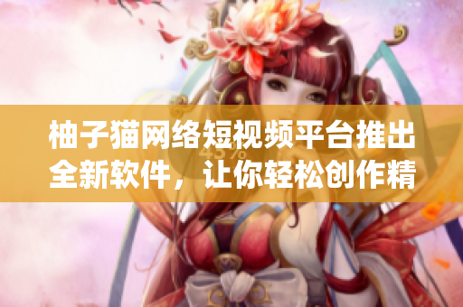 柚子貓網(wǎng)絡(luò)短視頻平臺(tái)推出全新軟件，讓你輕松創(chuàng)作精彩vlog