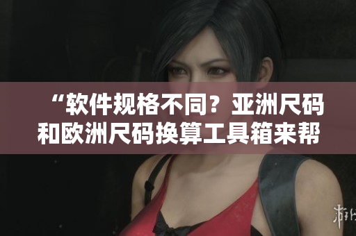 “軟件規(guī)格不同？亞洲尺碼和歐洲尺碼換算工具箱來(lái)幫忙！”