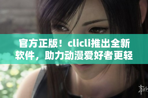 官方正版！clicli推出全新軟件，助力動(dòng)漫愛好者更輕松享受動(dòng)畫世界！