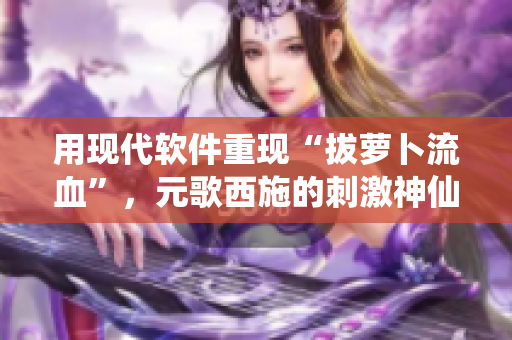 用現(xiàn)代軟件重現(xiàn)“拔蘿卜流血”，元歌西施的刺激神仙操作!