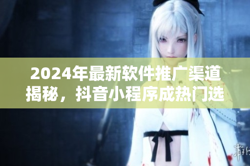 2024年最新軟件推廣渠道揭秘，抖音小程序成熱門(mén)選擇