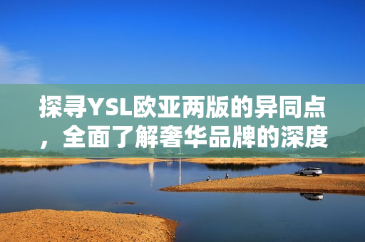 探尋YSL歐亞兩版的異同點(diǎn)，全面了解奢華品牌的深度文化差異