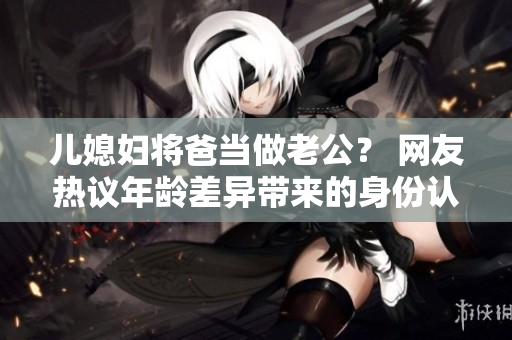 兒媳婦將爸當做老公？ 網(wǎng)友熱議年齡差異帶來的身份認同問題