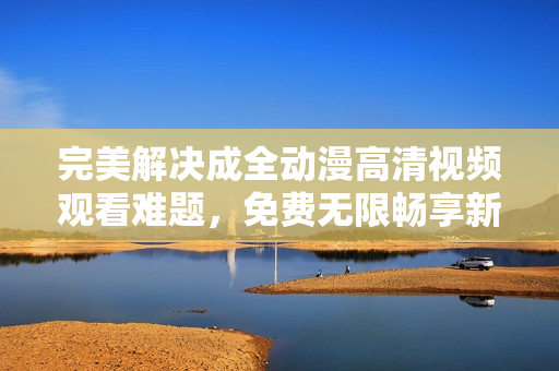 完美解決成全動(dòng)漫高清視頻觀看難題，免費(fèi)無限暢享新番好??！