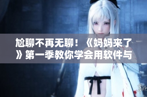 尬聊不再無聊！《媽媽來了》第一季教你學(xué)會(huì)用軟件與家人互動(dòng)