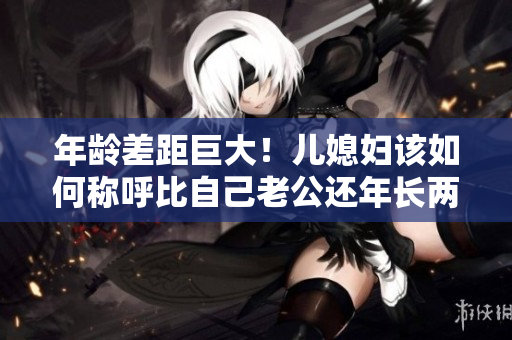 年齡差距巨大！兒媳婦該如何稱(chēng)呼比自己老公還年長(zhǎng)兩倍的“爸”？
