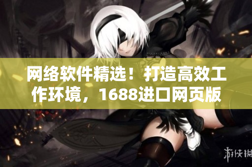 網(wǎng)絡軟件精選！打造高效工作環(huán)境，1688進口網(wǎng)頁版新版發(fā)布