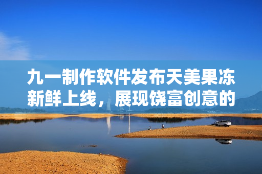 九一制作軟件發(fā)布天美果凍新鮮上線，展現(xiàn)饒富創(chuàng)意的魅力