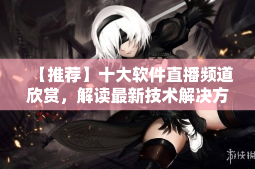 【推薦】十大軟件直播頻道欣賞，解讀最新技術(shù)解決方案