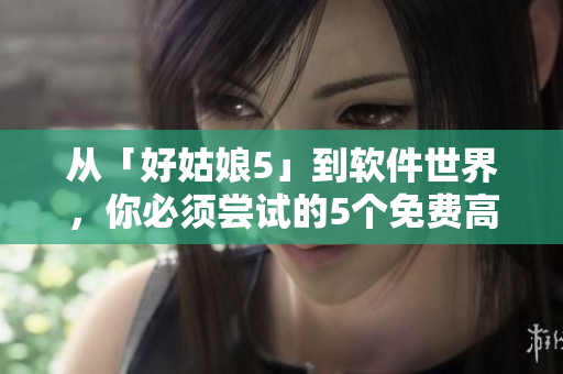 從「好姑娘5」到軟件世界，你必須嘗試的5個免費高清實用工具！
