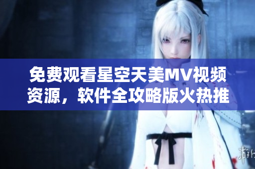 免費觀看星空天美MV視頻資源，軟件全攻略版火熱推薦