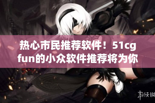 熱心市民推薦軟件！51cgfun的小眾軟件推薦將為你的電腦注入新活力！