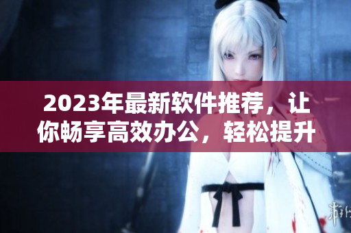 2023年最新軟件推薦，讓你暢享高效辦公，輕松提升工作效率