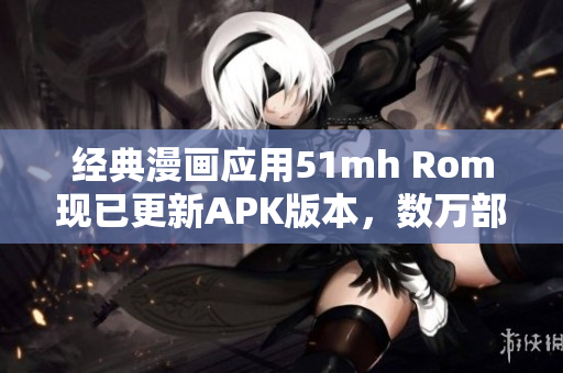 經典漫畫應用51mh Rom現(xiàn)已更新APK版本，數(shù)萬部漫畫免費閱讀