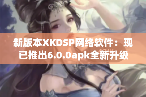 新版本XKDSP網(wǎng)絡(luò)軟件：現(xiàn)已推出6.0.0apk全新升級(jí)！