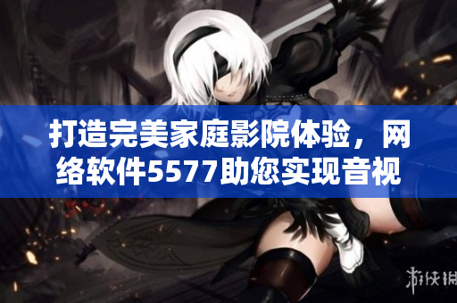 打造完美家庭影院體驗(yàn)，網(wǎng)絡(luò)軟件5577助您實(shí)現(xiàn)音視頻盡享