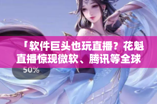 「軟件巨頭也玩直播？花魁直播驚現(xiàn)微軟、騰訊等全球500強(qiáng)熱捧」