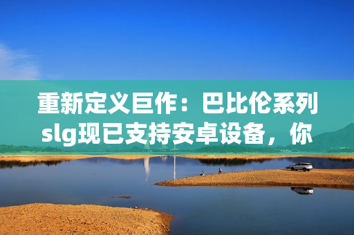 重新定義巨作：巴比倫系列slg現(xiàn)已支持安卓設備，你可以隨時享受頂級的游戲體驗！