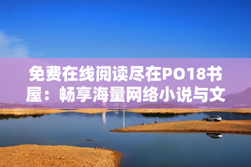 免費(fèi)在線(xiàn)閱讀盡在PO18書(shū)屋：暢享海量網(wǎng)絡(luò)小說(shuō)與文學(xué)經(jīng)典
