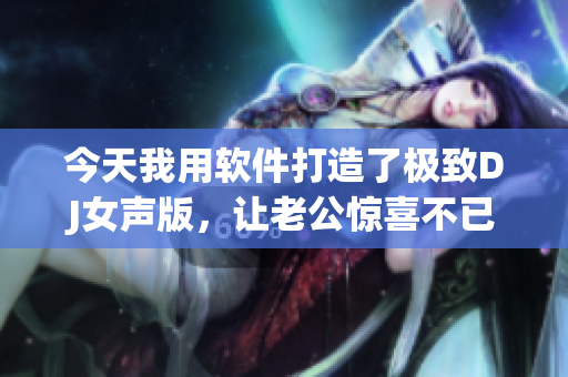 今天我用軟件打造了極致DJ女聲版，讓老公驚喜不已！