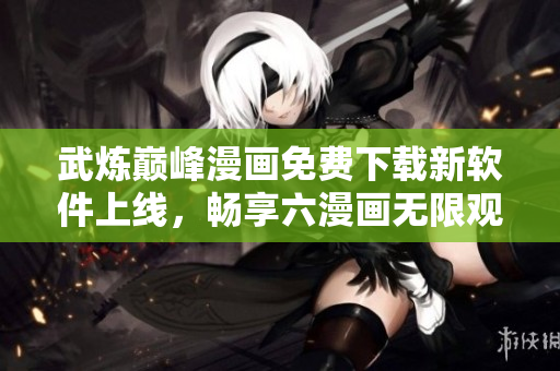 武煉巔峰漫畫免費下載新軟件上線，暢享六漫畫無限觀看