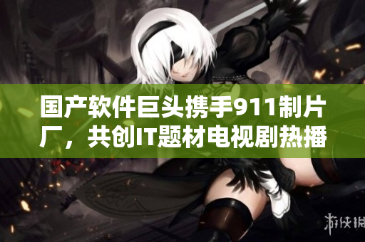 國(guó)產(chǎn)軟件巨頭攜手911制片廠，共創(chuàng)IT題材電視劇熱播新趨勢(shì)