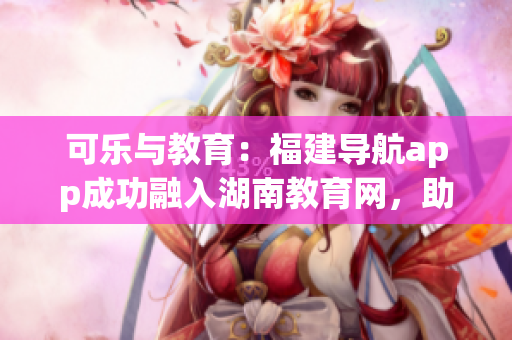 可樂與教育：福建導(dǎo)航app成功融入湖南教育網(wǎng)，助力地方軟件創(chuàng)新發(fā)展