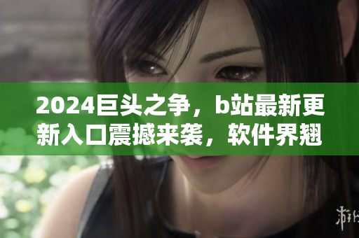 2024巨頭之爭(zhēng)，b站最新更新入口震撼來(lái)襲，軟件界翹首以待