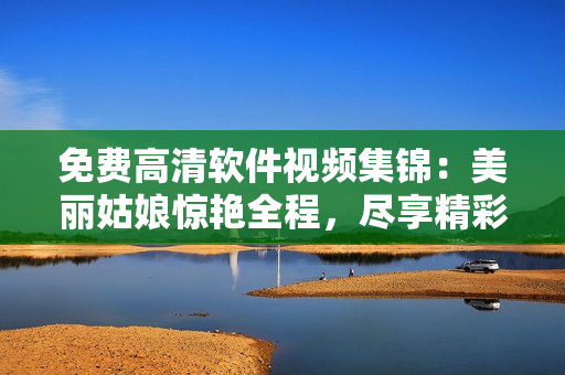 免費高清軟件視頻集錦：美麗姑娘驚艷全程，盡享精彩視聽體驗
