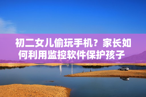 初二女兒偷玩手機(jī)？家長如何利用監(jiān)控軟件保護(hù)孩子 數(shù)據(jù)安全？
