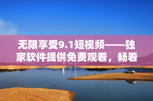 無限享受9.1短視頻——獨(dú)家軟件提供免費(fèi)觀看，暢看不限量