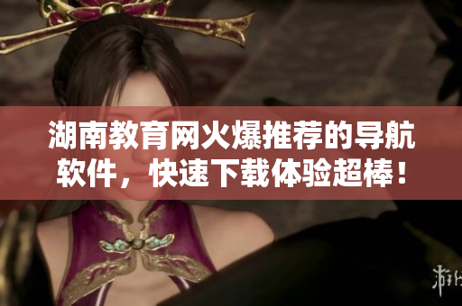 湖南教育網(wǎng)火爆推薦的導(dǎo)航軟件，快速下載體驗超棒！