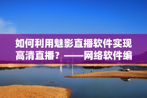 如何利用魅影直播軟件實(shí)現(xiàn)高清直播？——網(wǎng)絡(luò)軟件編輯分享經(jīng)驗(yàn)