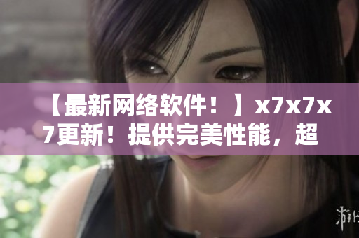 【最新網(wǎng)絡(luò)軟件！】x7x7x7更新！提供完美性能，超快速度！